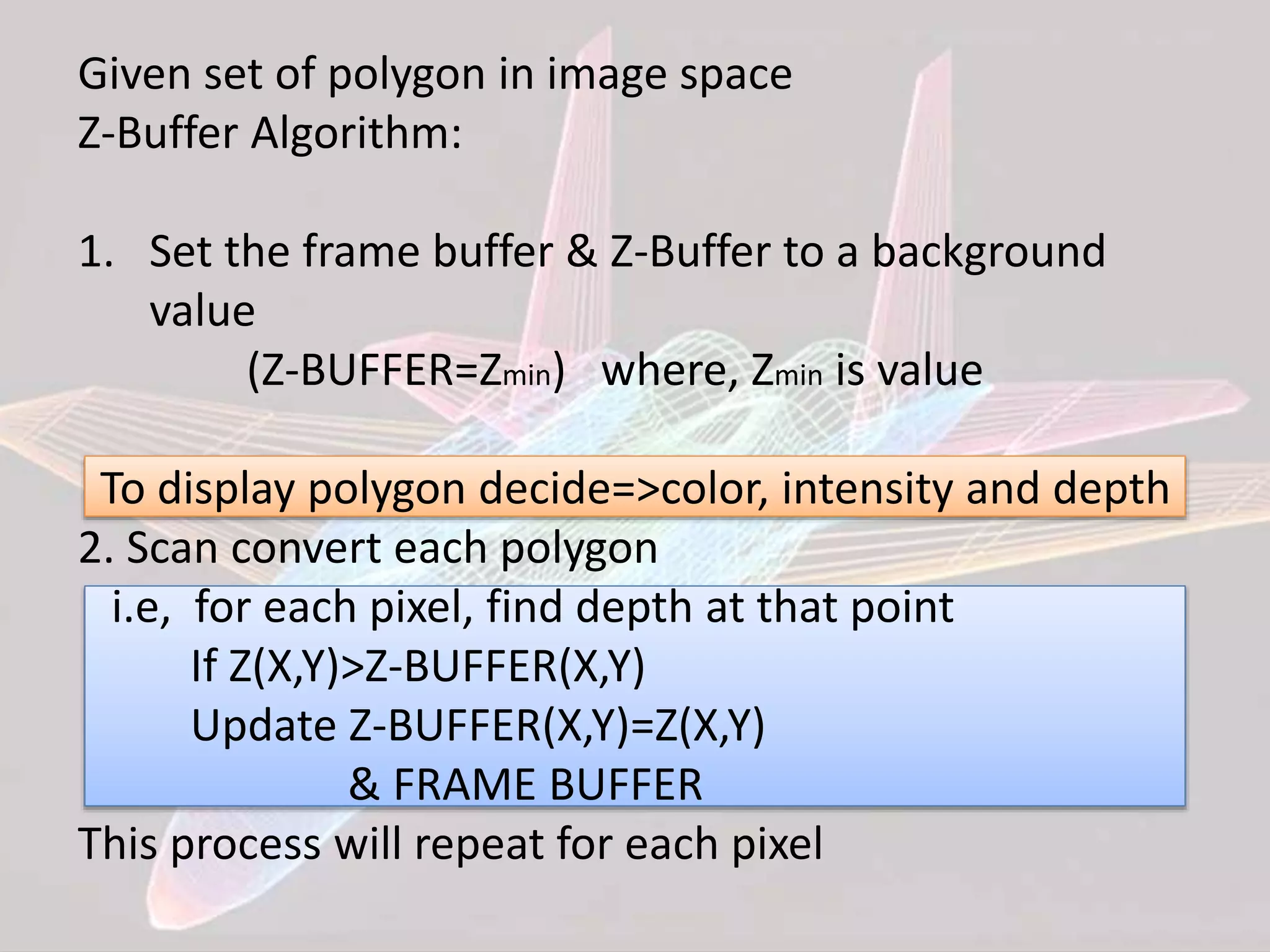 Given set of polygon in image space
Z-Buffer Algorithm:
1. Set the frame buffer & Z-Buffer to a background
value
(Z-BUFFER=Zmin) where, Zmin is value
To display polygon decide=>color, intensity and depth
2. Scan convert each polygon
i.e, for each pixel, find depth at that point
If Z(X,Y)>Z-BUFFER(X,Y)
Update Z-BUFFER(X,Y)=Z(X,Y)
& FRAME BUFFER
This process will repeat for each pixel
 