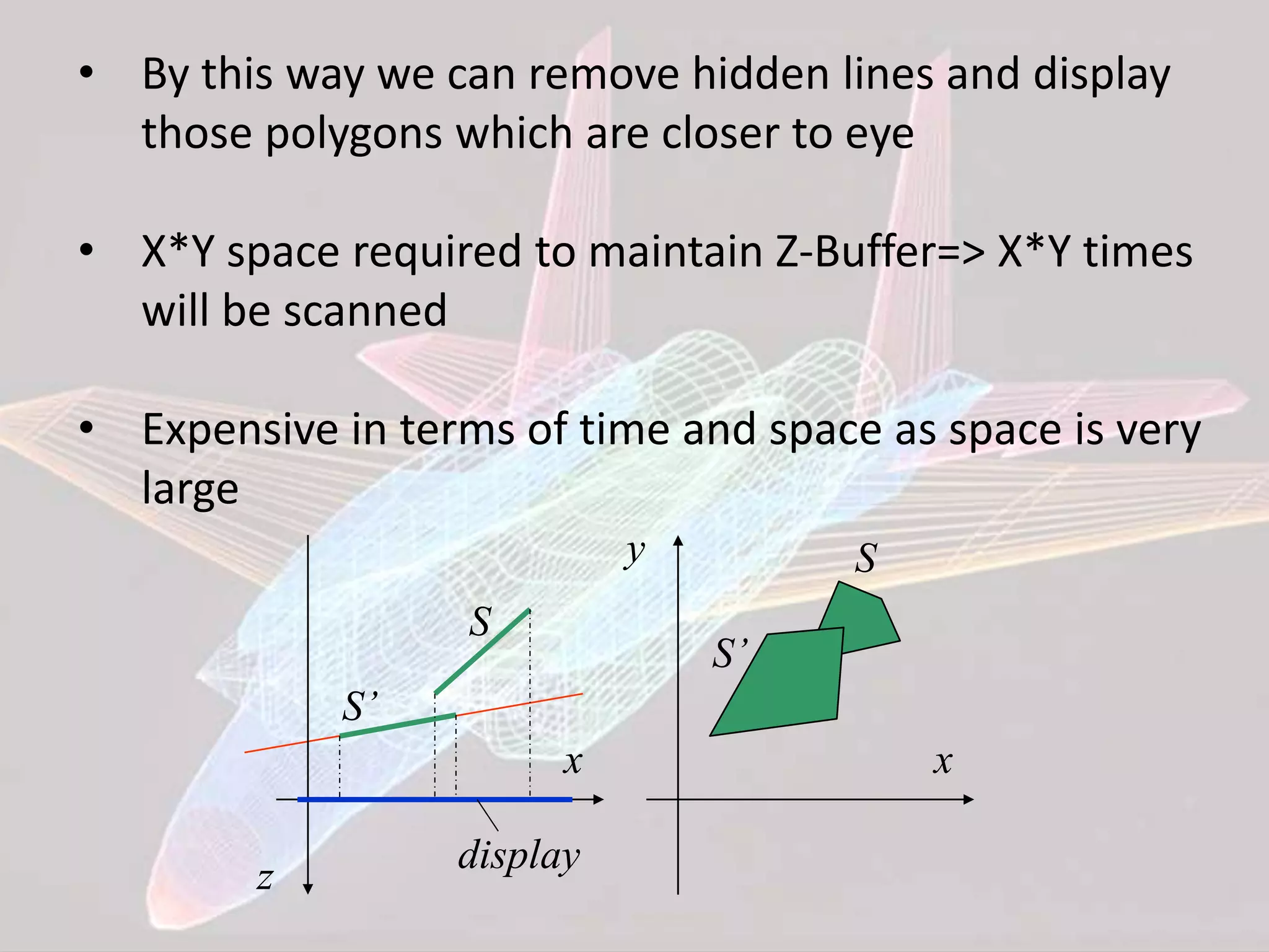 • By this way we can remove hidden lines and display
those polygons which are closer to eye
• X*Y space required to maintain Z-Buffer=> X*Y times
will be scanned
• Expensive in terms of time and space as space is very
large
x
z display
S
S’
x
y S
S’
 