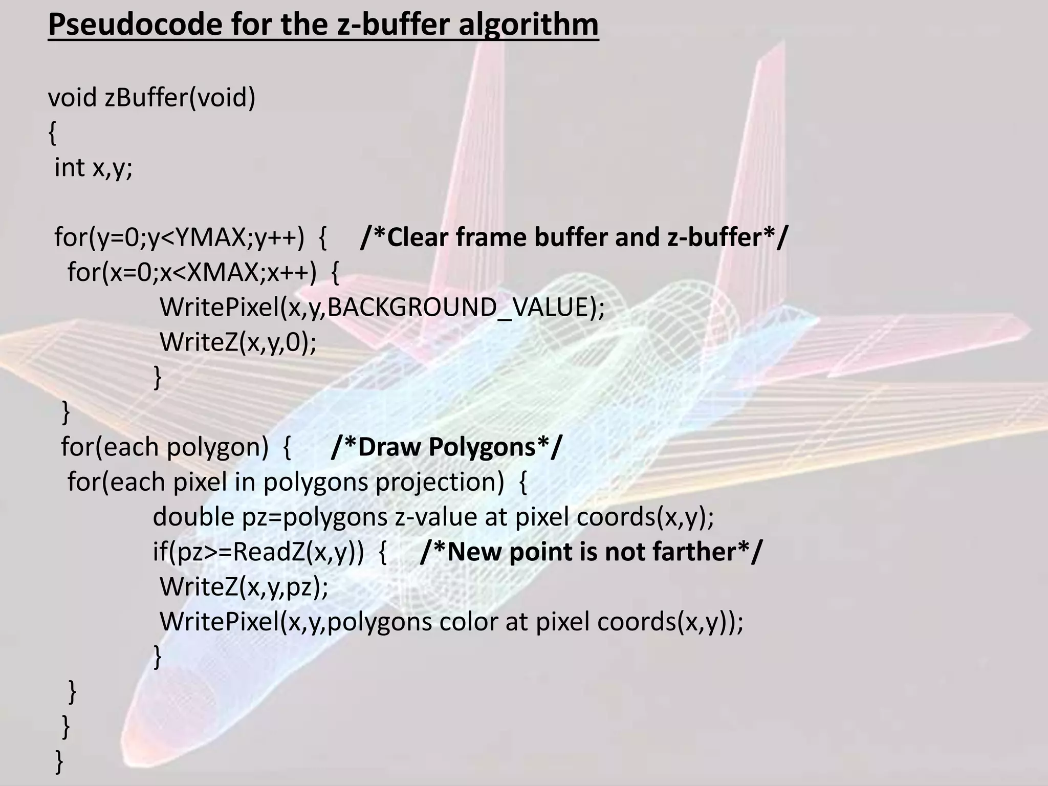 Pseudocode for the z-buffer algorithm
void zBuffer(void)
{
int x,y;
for(y=0;y<YMAX;y++) { /*Clear frame buffer and z-buffer*/
for(x=0;x<XMAX;x++) {
WritePixel(x,y,BACKGROUND_VALUE);
WriteZ(x,y,0);
}
}
for(each polygon) { /*Draw Polygons*/
for(each pixel in polygons projection) {
double pz=polygons z-value at pixel coords(x,y);
if(pz>=ReadZ(x,y)) { /*New point is not farther*/
WriteZ(x,y,pz);
WritePixel(x,y,polygons color at pixel coords(x,y));
}
}
}
}
 