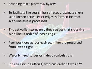 • Scanning takes place row by row
• To facilitate the search for surfaces crossing a given
scan-line an active list of edges is formed for each
scan-line as it is processed
• The active list stores only those edges that cross the
scan-line in order of increasing x
• Pixel positions across each scan-line are processed
from left to right
• We only need to perform depth calculations
• In Scan Line, Z-Buffer(X) whereas earlier it was X*Y
 