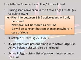 Use Z-Buffer for only 1 scan line / 1 row of pixel
• During scan conversion in the Active Edge List(AEL)=>
Calculate Z(X,Y)
i.e, -Pixel info between 1 & 2 active edges will only
be stored
-Next pixel will be stored as z=z1+∆z
-∆z will be constant but can change anywhere in
case of slope
• If Z(X,Y)>Z BUFFER(X) => Update
• If 2 polygons are present-along with Active Edge List,
Active Polygon List will also be included
• Active Polygon List=> List of polygons intersecting a
scan line
 