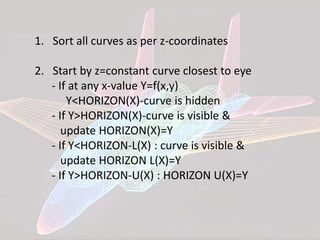 1. Sort all curves as per z-coordinates
2. Start by z=constant curve closest to eye
- If at any x-value Y=f(x,y)
Y<HORIZON(X)-curve is hidden
- If Y>HORIZON(X)-curve is visible &
update HORIZON(X)=Y
- If Y<HORIZON-L(X) : curve is visible &
update HORIZON L(X)=Y
- If Y>HORIZON-U(X) : HORIZON U(X)=Y
 