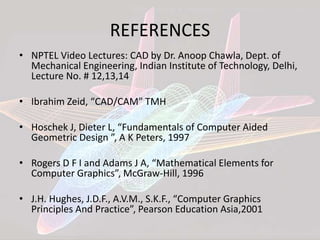 REFERENCES
• NPTEL Video Lectures: CAD by Dr. Anoop Chawla, Dept. of
Mechanical Engineering, Indian Institute of Technology, Delhi,
Lecture No. # 12,13,14
• Ibrahim Zeid, “CAD/CAM” TMH
• Hoschek J, Dieter L, “Fundamentals of Computer Aided
Geometric Design ”, A K Peters, 1997
• Rogers D F I and Adams J A, “Mathematical Elements for
Computer Graphics”, McGraw-Hill, 1996
• J.H. Hughes, J.D.F., A.V.M., S.K.F., “Computer Graphics
Principles And Practice”, Pearson Education Asia,2001
 