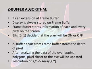 Z-BUFFER ALGORITHM:
• Its an extension of Frame Buffer
• Display is always stored on Frame Buffer
• Frame Buffer stores information of each and every
pixel on the screen
• Bits (0, 1) decide that the pixel will be ON or OFF
• Z- Buffer apart from Frame buffer stores the depth
of pixel
• After analyzing the data of the overlapping
polygons, pixel closer to the eye will be updated
• Resolution of X,Y => Array[X,Y]
 
