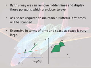 • By this way we can remove hidden lines and display
those polygons which are closer to eye
• X*Y space required to maintain Z-Buffer=> X*Y times
will be scanned
• Expensive in terms of time and space as space is very
large
x
z display
S
S’
x
y S
S’
 