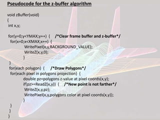 Pseudocode for the z-buffer algorithm
void zBuffer(void)
{
int x,y;
for(y=0;y<YMAX;y++) { /*Clear frame buffer and z-buffer*/
for(x=0;x<XMAX;x++) {
WritePixel(x,y,BACKGROUND_VALUE);
WriteZ(x,y,0);
}
}
for(each polygon) { /*Draw Polygons*/
for(each pixel in polygons projection) {
double pz=polygons z-value at pixel coords(x,y);
if(pz>=ReadZ(x,y)) { /*New point is not farther*/
WriteZ(x,y,pz);
WritePixel(x,y,polygons color at pixel coords(x,y));
}
}
}
}
 