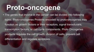 Proto-oncogene
• The genes that involve in the cancer can be divided into following
types. Proto-oncogenes Proteins encoded by proto-oncogenes may
function as growth factors or their receptors, signal transducers,
transcription factors, or cell cycle components. Proto Oncogenes
products regulate the cell growth, division of cells, prevent cell
differentiation and regulate apoptosis.
 