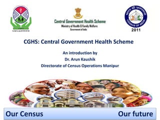 CGHS: Central Government Health Scheme
An introduction by
Dr. Arun Kaushik
Directorate of Census Operations Manipur
Our Census Our future
 