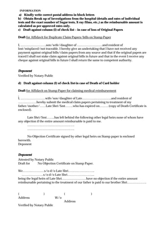 INFORMATION
 a) Kindly write correct postal address in block letters
b) Obtain Break up of Investigations from the hospital (details and rates of individual
tests and the exact number of Sugar tests, X-ray films, etc.,) as the reimbursable amount is
calculated as per approved rates only.
c) Draft against column (I) of check list – in case of loss of Original Papers

Draft for Affidavit for Duplicate Claim Papers/bills on Stamp Paper

I, …………………….son/wife/daughter of …………………….and resident of
lost/misplaced/not traceable. I hereby give an undertaking that I have not received any
payment against original bills/claim papers from any source and that if the original papers are
traced I shall not stake claim against original bills in future and that in the event I receive any
cheque against original bills in future I shall return the same to competent authority.


Deponent
Verified by Notary Public

d) Draft against column (I) of check list-in case of Death of Card holder

Draft for Affidavit on Stump Paper for claiming medical reimbursement

I, ……………………wife/son/daughter of Late………………………..and resident of
………………hereby submit the medical claim papers pertaining to treatment of my
father/mother/……Late Shri/Smt……..who has expired on………(copy of Death Certificate is
enclosed).

      Late Shri/Smt……..has left behind the following other legal heirs none of whom have
any objection if the entire amount reimbursable is paid to me.
      ……………………………………….
      ……………………………………….

      No Objection Certificate signed by other legal heirs on Stamp paper is enclosed
herewith.
Deponent


Deponent
Attested by Notary Public
Draft for    No Objection Certificate on Stamp Paper.

We…………………s/o d/o Late Shri……………………..
   …………………s/o d/o Late Shri……………………...
being the legal heirs of Late Shri……………………have no objection if the entire amount
reimbursable pertaining to the treatment of our father is paid to our brother Shri……………….


(                  )               (                    )
Address                     W/o
                                   Address
Verified by Notary Public
 