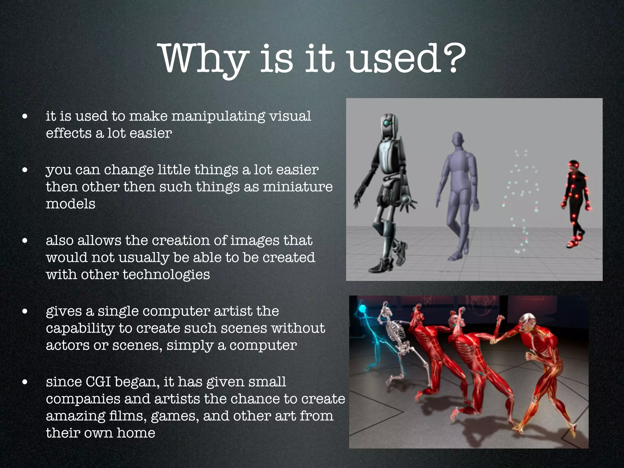 Why is it used?
• it is used to make manipulating visual
   effects a lot easier

• you can change little things a lot easier
   then other then such things as miniature
   models

• also allows the creation of images that
   would not usually be able to be created
   with other technologies

• gives a single computer artist the
   capability to create such scenes without
   actors or scenes, simply a computer

• since CGI began, it has given small
   companies and artists the chance to create
   amazing ﬁlms, games, and other art from
   their own home
 
