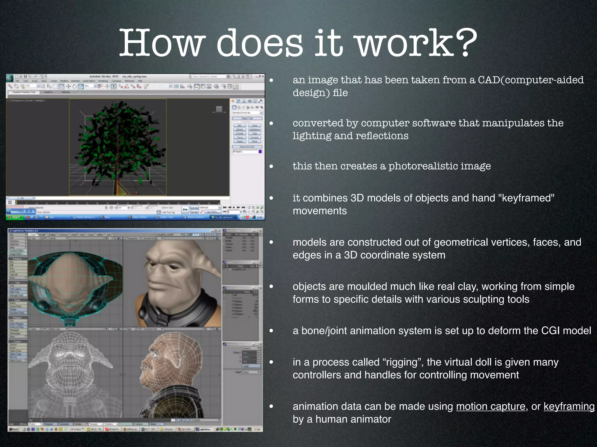 How does it work?
       •   an image that has been taken from a CAD(computer-aided
           design) ﬁle


       •   converted by computer software that manipulates the
           lighting and reﬂections


       •   this then creates a photorealistic image


       •   it combines 3D models of objects and hand "keyframed"
           movements


       •   models are constructed out of geometrical vertices, faces, and
           edges in a 3D coordinate system


       •   objects are moulded much like real clay, working from simple
           forms to speciﬁc details with various sculpting tools


       •   a bone/joint animation system is set up to deform the CGI model


       •   in a process called “rigging”, the virtual doll is given many
           controllers and handles for controlling movement


       •   animation data can be made using motion capture, or keyframing
           by a human animator
 