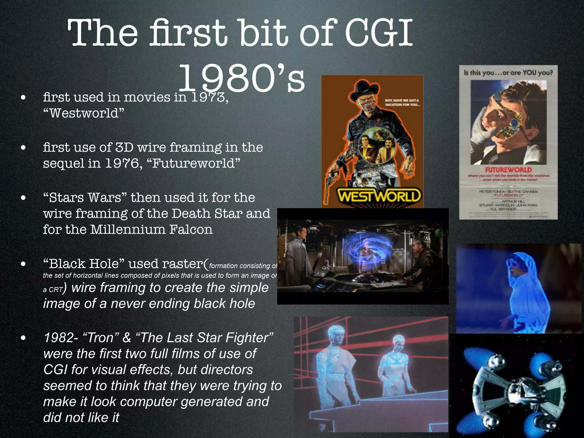 The ﬁrst bit of CGI
                 1980’s
• ﬁrst used in movies in 1973,
    “Westworld”

• ﬁrst use of 3D wire framing in the
    sequel in 1976, “Futureworld”

• “Stars Wars” then used it for the
    wire framing of the Death Star and
    for the Millennium Falcon

• “Black Hole” used raster(formation consisting of
    the set of horizontal lines composed of pixels that is used to form an image on

       ) wire framing to create the simple
    a CRT

    image of a never ending black hole

• 1982- “Tron” & “The Last Star Fighter”
    were the first two full films of use of
    CGI for visual effects, but directors
    seemed to think that they were trying to
    make it look computer generated and
    did not like it
 
