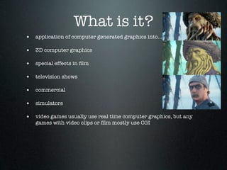 What is it?
• application of computer generated graphics into...

• 3D computer graphics

• special effects in ﬁlm

• television shows

• commercial

• simulators

• video games usually use real time computer graphics, but any
   games with video clips or ﬁlm mostly use CGI
 