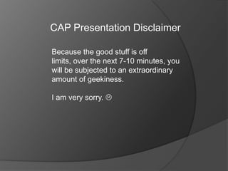 CAP Presentation Disclaimer Because the good stuff is off limits, over the next 7-10 minutes, you will be subjected to an extraordinary amount of geekiness. I am very sorry.  