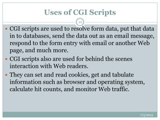 Uses of CGI Scripts
7/5/2013
10
 CGI scripts are used to resolve form data, put that data
in to databases, send the data out as an email message,
respond to the form entry with email or another Web
page, and much more.
 CGI scripts also are used for behind the scenes
interaction with Web readers.
 They can set and read cookies, get and tabulate
information such as browser and operating system,
calculate hit counts, and monitor Web traffic.
 