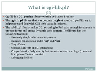 What is cgi-lib.pl?
 Cgi-lib is a CGI parsing library written by Steven Brenner.
 The cgi-lib.pl library that was become the first standard perl library to
help parse and deal with CGI Web based interfaces.
 The cgi-lib.pl library makes CGI scripting in Perl easy enough for anyone to
process forms and create dynamic Web content. The library has the
following features:
 Extremely simple to learn and easy to use
 Designed for operation under Perl5 and Perl4
 Very efficient
 Compatibility with all CGI interactions
 Compatible with Perl5 security features such as taint, warnings, (command
line options -Tw) and use strict;
 Debugging facilities
7/5/2013
100
 