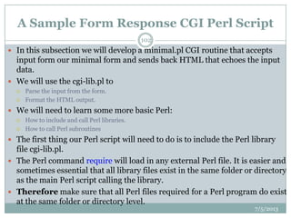 A Sample Form Response CGI Perl Script
 In this subsection we will develop a minimal.pl CGI routine that accepts
input form our minimal form and sends back HTML that echoes the input
data.
 We will use the cgi-lib.pl to
 Parse the input from the form.
 Format the HTML output.
 We will need to learn some more basic Perl:
 How to include and call Perl libraries.
 How to call Perl subroutines
 The first thing our Perl script will need to do is to include the Perl library
file cgi-lib.pl.
 The Perl command require will load in any external Perl file. It is easier and
sometimes essential that all library files exist in the same folder or directory
as the main Perl script calling the library.
 Therefore make sure that all Perl files required for a Perl program do exist
at the same folder or directory level.
7/5/2013
102
 