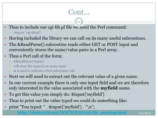 Cont…
 Thus to include our cgi-lib.pl file we need the Perl command:
 require "cgi-lib.pl";
 Having included the library we can call on its many useful subroutines.
 The &ReadParse() subroutine reads either GET or POST input and
conveniently stores the name/value pairs in a Perl array.
 Thus a Perl call of the form:
 &ReadParse(*input);
 will store the input in an array input.
 & is used to indicate a Perl subroutine call.
 Next we will need to extract out the relevant value of a given name.
 In our current example there is only one input field and we are therefore
only interested in the value associated with the myfield name.
 To get this value you simply do: $input{'myfield'}
 Thus to print out the value typed we could do something like:
 print "You typed: " . $input{'myfield'} . "n";
7/5/2013
103
http://stein.cshl.org/WWW/CGI/cgi-lib_porting.html
 