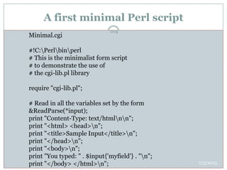 A first minimal Perl script
 minimalExample.html
 <html>
 <head><title>Sample Example</title></head>
 <body bgcolor="white"><form method="post"
 action="/cgi-bin/minimal.cgi">
 Please enter your name:<br>
 <input type="text" name="myfield" size="35"><br>
 <input type="submit" value="Send">
 <input type="reset" value="Reset">
 </form>
 </body>
 </html>
Minimal.cgi
#!C:Perlbinperl
# This is the minimalist form script
# to demonstrate the use of
# the cgi-lib.pl library
require "cgi-lib.pl";
# Read in all the variables set by the form
&ReadParse(*input);
print "Content-Type: text/htmlnn";
print "<html> <head>n";
print "<title>Sample Input</title>n";
print "</head>n";
print "<body>n";
print "You typed: " . $input{'myfield'} . "n";
print "</body> </html>n"; 7/5/2013
104
 