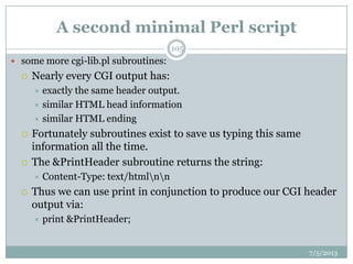 A second minimal Perl script
 some more cgi-lib.pl subroutines:
 Nearly every CGI output has:
 exactly the same header output.
 similar HTML head information
 similar HTML ending
 Fortunately subroutines exist to save us typing this same
information all the time.
 The &PrintHeader subroutine returns the string:
 Content-Type: text/htmlnn
 Thus we can use print in conjunction to produce our CGI header
output via:
 print &PrintHeader;
7/5/2013
105
 