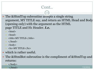 Cont..
 The &HtmlTop subroutine accepts a single string
argument, MY TITLE say, and return an HTML Head and Body
(opening only) with the argument as the HTML
page TITLE and H1 Header. I.e.
 <html>
 <head>
 <title>MY TITLE</title>
 </head>
 <body>
 <h1>MY TITLE</h1>
 which is rather useful.
 The &HtmlBot subroutine is the compliment of &HtmlTop and
returns:
 </body>
 </html> 7/5/2013
106
 