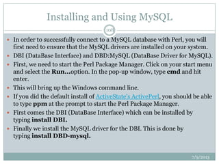 Installing and Using MySQL
 In order to successfully connect to a MySQL database with Perl, you will
first need to ensure that the MySQL drivers are installed on your system.
 DBI (DataBase Interface) and DBD:MySQL (DataBase Driver for MySQL).
 First, we need to start the Perl Package Manager. Click on your start menu
and select the Run...option. In the pop-up window, type cmd and hit
enter.
 This will bring up the Windows command line.
 If you did the default install of ActiveState's ActivePerl, you should be able
to type ppm at the prompt to start the Perl Package Manager.
 First comes the DBI (DataBase Interface) which can be installed by
typing install DBI.
 Finally we install the MySQL driver for the DBI. This is done by
typing install DBD-mysql.
7/5/2013
108
 