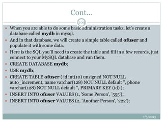 Cont…
 When you are able to do some basic administration tasks, let's create a
database called mydb in mysql.
 And in that database, we will create a simple table called ofuser and
populate it with some data.
 Here is the SQL you'll need to create the table and fill in a few records, just
connect to your MySQL database and run them.
 CREATE DATABASE mydb;
 USE mydb;
 CREATE TABLE ofuser ( id int(10) unsigned NOT NULL
auto_increment, name varchar(128) NOT NULL default '', phone
varchar(128) NOT NULL default '', PRIMARY KEY (id) );
 INSERT INTO ofuser VALUES (1, 'Some Person', '555');
 INSERT INTO ofuser VALUES (2, 'Another Person', '222');
7/5/2013
109
 