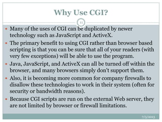 Why Use CGI?
7/5/2013
11
 Many of the uses of CGI can be duplicated by newer
technology such as JavaScript and ActiveX.
 The primary benefit to using CGI rather than browser based
scripting is that you can be sure that all of your readers (with
very few exceptions) will be able to use the program.
 Java, JavaScript, and ActiveX can all be turned off within the
browser, and many browsers simply don't support them.
 Also, it is becoming more common for company firewalls to
disallow these technologies to work in their system (often for
security or bandwidth reasons).
 Because CGI scripts are run on the external Web server, they
are not limited by browser or firewall limitations.
 