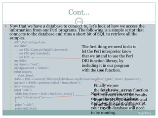 Cont…
 Now that we have a database to connect to, let's look at how we access the
information from our Perl programs. The following is a simple script that
connects to the database and runs a short bit of SQL to retrieve all the
samples.
 #!C:Perlbinperl.exe
 use strict;
 use CGI::Carp qw(fatalsToBrowser);
 use CGI qw(:standard);
 use DBI;
 my $dbh;
 my $user = "root";
 my $password = "admin";
 print header,
 start_html;
 $dbh = DBI->connect("dbi:mysql:database=mydb;host=localhost:3306;", $user, $password);
 my $sth = $dbh->prepare('select * from ofuser');
 $sth->execute;
 print "<ul>";
 while (my @row = $sth->fetchrow_array) {
 print "<li>@rowt";
 }
 print "</ul>";
 print end_html;
The first thing we need to do is
let the Perl interpreter know
that we intend to use the Perl
DBI function library, by
including it in our program
with the use function.
Next we'll need to create a
connection to the database
itself. For this part of the script,
your mydb database will need
to be running.
Finally we use
the fetchrow_array function
to fetch each row of the results
from the MySQL database and
print them one to a line.
7/5/2013
110
 