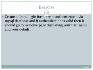 Exercise
7/5/2013
111
 Create an html login form, try to authenticate it via
mysql database and if authentication is valid then it
should go to welcome page displaying your user name
and your details.
 