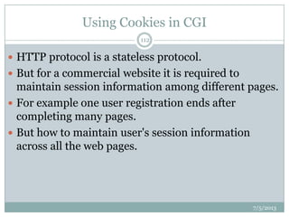 Using Cookies in CGI
 HTTP protocol is a stateless protocol.
 But for a commercial website it is required to
maintain session information among different pages.
 For example one user registration ends after
completing many pages.
 But how to maintain user's session information
across all the web pages.
7/5/2013
112
 