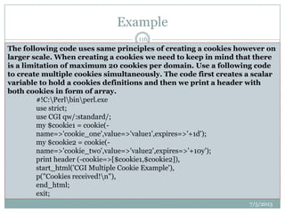 Example
 Setting up Cookies
 This is very easy to send cookies to browser. These cookies will be sent along
with HTTP Header. Assuming you want to set UserID and Password as cookies.
So it will be done as follows:
 #!C:Perlbinperl.exe
 use strict;
 use CGI qw(:standard);
 use CGI::Carp qw(warningsToBrowser fatalsToBrowser);
 print "Set-Cookie:UserID=XYZ;n";
 print "Set-Cookie:Password=XYZ123;n";
 print "Set-Cookie:Expires=Tuesday, 25-Dec-2012 23:12:40 GMT n";
 print "Content-type:text/htmlrnrn";
 From this example you must have understood how to
set cookies. We use Set-Cookie HTTP header to set
cookies.
#!C:Perlbinperl.exe
use strict;
use CGI qw/:standard/;
use CGI::Carp qw(warningsToBrowser fatalsToBrowser);
my $cookie = cookie(
-name=>'CGI-PERL-COOKIE-EXAMPLE',
value=>'cookie.linuxconfig.org',
-expires=>'+1y');
print header (-cookie=>$cookie),
start_html('CGI Cookie with Exipire Date'),
p("Cookie had been saved !n"),
end_html;
exit;
The following code uses same principles of creating a cookies however on
larger scale. When creating a cookies we need to keep in mind that there
is a limitation of maximum 20 cookies per domain. Use a following code
to create multiple cookies simultaneously. The code first creates a scalar
variable to hold a cookies definitions and then we print a header with
both cookies in form of array.
#!C:Perlbinperl.exe
use strict;
use CGI qw/:standard/;
my $cookie1 = cookie(-
name=>'cookie_one',value=>'value1',expires=>'+1d');
my $cookie2 = cookie(-
name=>'cookie_two',value=>'value2',expires=>'+10y');
print header (-cookie=>[$cookie1,$cookie2]),
start_html('CGI Multiple Cookie Example'),
p("Cookies received!n"),
end_html;
exit;
7/5/2013
116
 