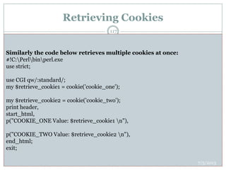 Retrieving Cookies
 This is very easy to retrieve all the set cookies. Cookies are stored in CGI environment
variable HTTP_COOKIE and they will have following form.
 key1=value1;key2=value2;key3=value3....
 Here is an example of how to retrieving cookies.
 #!C:Perlbinperl.exe
 use strict;
 use CGI qw(:standard);
 use CGI::Carp qw(warningsToBrowser fatalsToBrowser);
 my $cookie;my $key;my $val;my $user_id;my $password;
 print "Content-type:text/htmlrnrn";
 my $rcvd_cookies = $ENV{'HTTP_COOKIE'};
 my @cookies = split /;/, $rcvd_cookies;
 foreach $cookie ( @cookies ){
 ($key, $val) = split(/=/, $cookie); # splits on the first =.
 $key =~ s/^s+//;
 $val =~ s/^s+//;
 $key =~ s/s+$//;
 $val =~ s/s+$//;
 if( $key eq "UserID" ){
 $user_id = $val;
 }elsif($key eq "Password"){
 $password = $val;
 }
 }
 print "User ID = $user_idn";
 print "Password = $passwordn";
#!C:Perlbinperl.exe
use strict;
use CGI qw/:standard/;
use CGI::Carp qw(warningsToBrowser fatalsToBrowser);
my $retrieve_cookie = cookie('CGI-PERL-COOKIE-EXAMPLE');
print header,
start_html,
p("Cookie value is $retrieve_cookien"),
end_html;
exit;
Similarly the code below retrieves multiple cookies at once:
#!C:Perlbinperl.exe
use strict;
use CGI qw/:standard/;
my $retrieve_cookie1 = cookie('cookie_one');
my $retrieve_cookie2 = cookie('cookie_two');
print header,
start_html,
p("COOKIE_ONE Value: $retrieve_cookie1 n"),
p("COOKIE_TWO Value: $retrieve_cookie2 n"),
end_html;
exit;
7/5/2013
117
 