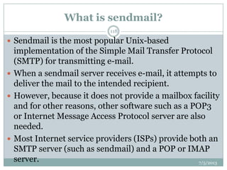 What is sendmail?
 Sendmail is the most popular Unix-based
implementation of the Simple Mail Transfer Protocol
(SMTP) for transmitting e-mail.
 When a sendmail server receives e-mail, it attempts to
deliver the mail to the intended recipient.
 However, because it does not provide a mailbox facility
and for other reasons, other software such as a POP3
or Internet Message Access Protocol server are also
needed.
 Most Internet service providers (ISPs) provide both an
SMTP server (such as sendmail) and a POP or IMAP
server. 7/5/2013
118
 