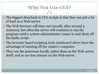 Why Not Use CGI?
7/5/2013
12
 The biggest drawback to CGI Scripts is that they can put a lot
of load on a Web server.
 The Web browser will time out (usually after around 5
minutes), but often the server will continue to run the
program until a system administrator comes in and shuts off
the faulty script.
 The browser based scripting tools mentioned above have the
advantage of running off the reader's computer.
 They use the processor locally rather than on the Web server
itself, and so are less intense on the Web server.
 