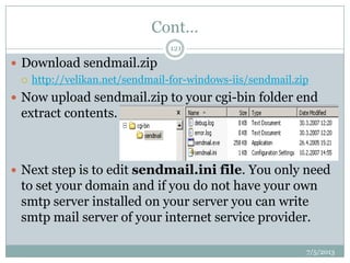 Cont…
 Download sendmail.zip
 http://velikan.net/sendmail-for-windows-iis/sendmail.zip
 Now upload sendmail.zip to your cgi-bin folder end
extract contents.
 Next step is to edit sendmail.ini file. You only need
to set your domain and if you do not have your own
smtp server installed on your server you can write
smtp mail server of your internet service provider.
7/5/2013
121
 