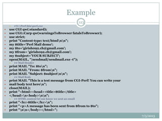 Example
 #!C:Perlbinperl.exe
 use CGI qw(:standard);
 use CGI::Carp qw(warningsToBrowser fatalsToBrowser);
 use strict;
 print "Content-type: text/htmlnn";
 my $title='Perl Mail demo';
 my $to='girish092.ch@gmail.com';
 my $from= 'girish092.ch@gmail.com';
 my $subject='YOUR SUBJECT';
 open(MAIL, "|sendmail/sendmail.exe -t");
 ## Mail Header
 print MAIL "To: $ton";
 print MAIL "From: $fromn";
 print MAIL "Subject: $subjectnn";
 ## Mail Body
 print MAIL "This is a test message from CGI-Perl! You can write your
 mail body text heren";
 close(MAIL);
 print "<html><head><title>$title</title>
 </head>n<body>nn";
 ## HTML content let use know we sent an email
 print "<h1>$title</h1>n";
 print "<p>A message has been sent from $from to $to";
 print "nn</body></html>";
7/5/2013
123
 