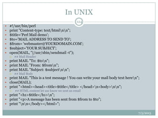 In UNIX
7/5/2013
124
 #!/usr/bin/perl
 print "Content-type: text/htmlnn";
 $title='Perl Mail demo';
 $to='MAIL ADDRESS TO SEND TO';
 $from= 'webmaster@YOURDOMAIN.COM';
 $subject='YOUR SUBJECT';
 open(MAIL, "|/usr/sbin/sendmail -t");
 ## Mail Header
 print MAIL "To: $ton";
 print MAIL "From: $fromn";
 print MAIL "Subject: $subjectnn";
 ## Mail Body
 print MAIL "This is a test message ! You can write your mail body text heren";
 close(MAIL);
 print "<html><head><title>$title</title> </head>n<body>nn";
 ## HTML content let use know we sent an email
 print "<h1>$title</h1>n";
 print "<p>A message has been sent from $from to $to";
 print "nn</body></html>";
 