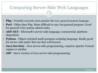 Comparing Server-Side Web Languages
7/5/2013
13
 Php - Probably currently most popular! But not a general purpose language.
 Perl - Older than Php. More difficult to use, but general purpose. Good
for general Unix system admin tasks.
 ASP.NET - Microsoft‟s server-side language; commercial; platform
dependent.
 Python - Object oriented multi-purpose scripting language. Really good
for server-side tasks! But not that well known.
 Java Servlets - Java server-side programming, requires Apache Tomcat
engine or similar.
 JSP - Sun‟s version of Java server-side programming.
 