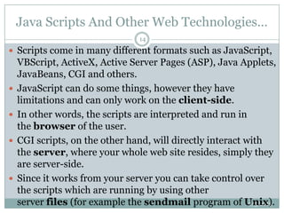 Java Scripts And Other Web Technologies…
7/5/2013
14
 Scripts come in many different formats such as JavaScript,
VBScript, ActiveX, Active Server Pages (ASP), Java Applets,
JavaBeans, CGI and others.
 JavaScript can do some things, however they have
limitations and can only work on the client-side.
 In other words, the scripts are interpreted and run in
the browser of the user.
 CGI scripts, on the other hand, will directly interact with
the server, where your whole web site resides, simply they
are server-side.
 Since it works from your server you can take control over
the scripts which are running by using other
server files (for example the sendmail program of Unix).
 