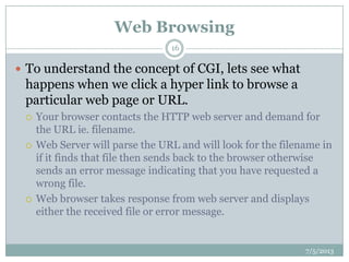 Web Browsing
 To understand the concept of CGI, lets see what
happens when we click a hyper link to browse a
particular web page or URL.
 Your browser contacts the HTTP web server and demand for
the URL ie. filename.
 Web Server will parse the URL and will look for the filename in
if it finds that file then sends back to the browser otherwise
sends an error message indicating that you have requested a
wrong file.
 Web browser takes response from web server and displays
either the received file or error message.
7/5/2013
16
 
