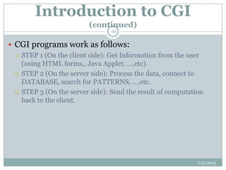 Introduction to CGI
(continued)
 CGI programs work as follows:
 STEP 1 (On the client side): Get Information from the user
(using HTML forms,, Java Applet, …,etc).
 STEP 2 (On the server side): Process the data, connect to
DATABASE, search for PATTERNS, …,etc.
 STEP 3 (On the server side): Send the result of computation
back to the client.
7/5/2013
19
 