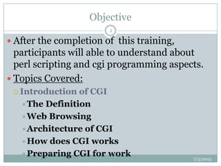 Objective
 After the completion of this training,
participants will able to understand about
perl scripting and cgi programming aspects.
 Topics Covered:
 Introduction of CGI
The Definition
Web Browsing
Architecture of CGI
How does CGI works
Preparing CGI for work 7/5/2013
2
 