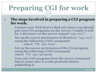 Preparing CGI for work
 The steps involved in preparing a CGI program
for work.
1. Contact your Web host to find out where you should
put your CGI programs on the server. Usually it will
be a directory on the server named “cgi-bin”.
2. Set up the access permission of directory “cgi-bin”
using the following UNIX command:
chmod 755 cgi-bin/
3. Set up the access permission of the CGI program
using the following UNIX command:
chmod 755 cgi-program
4. Test your CGI program from the server command
line to make sure it works perfectly before
publishing it.
7/5/2013
20
 