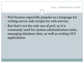 Cont… A brief history of Perl
 Perl became especially popular as a language for
writing server-side scripts for web-servers.
 But that's not the only use of perl, as it is
commonly used for system administration tasks,
managing database data, as well as writing GUI
applications.
 