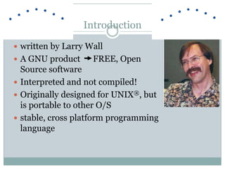  written by Larry Wall
 A GNU product FREE, Open
Source software
 Interpreted and not compiled!
 Originally designed for UNIX®, but
is portable to other O/S
 stable, cross platform programming
language
Introduction
 