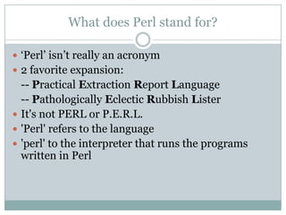 What does Perl stand for?
 „Perl‟ isn‟t really an acronym
 2 favorite expansion:
-- Practical Extraction Report Language
-- Pathologically Eclectic Rubbish Lister
 It's not PERL or P.E.R.L.
 'Perl' refers to the language
 'perl' to the interpreter that runs the programs
written in Perl
 