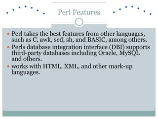 Perl Features
 Perl takes the best features from other languages,
such as C, awk, sed, sh, and BASIC, among others.
 Perls database integration interface (DBI) supports
third-party databases including Oracle, MySQL
and others.
 works with HTML, XML, and other mark-up
languages.
 