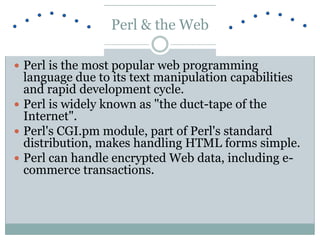 Perl & the Web
 Perl is the most popular web programming
language due to its text manipulation capabilities
and rapid development cycle.
 Perl is widely known as "the duct-tape of the
Internet".
 Perl's CGI.pm module, part of Perl's standard
distribution, makes handling HTML forms simple.
 Perl can handle encrypted Web data, including e-
commerce transactions.
 