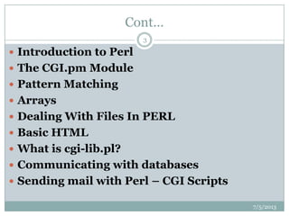 Cont…
 Introduction to Perl
 The CGI.pm Module
 Pattern Matching
 Arrays
 Dealing With Files In PERL
 Basic HTML
 What is cgi-lib.pl?
 Communicating with databases
 Sending mail with Perl – CGI Scripts
7/5/2013
3
 